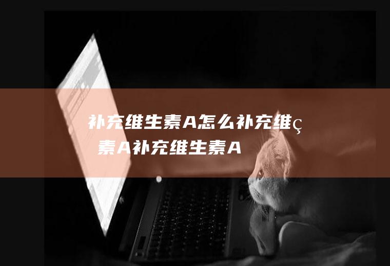 补充维生素A_怎么补充维生素A_补充维生素A吃什么食物好