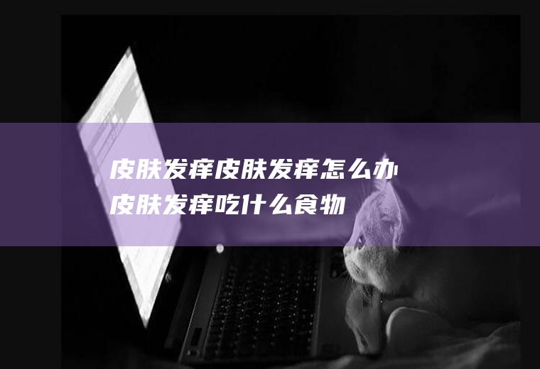 皮肤发痒_皮肤发痒怎么办_皮肤发痒吃什么食物好