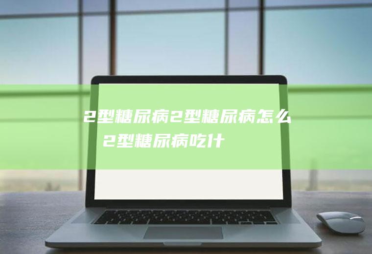 2型糖尿病_2型糖尿病怎么办_2型糖尿病吃什么好_2型糖尿病的症状