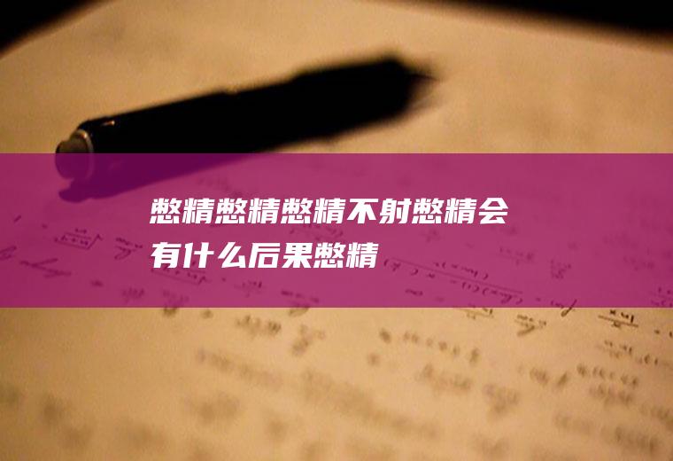 憋精_憋精,憋精不射,憋精会有什么后果,憋精对人体有什么影响,憋精怎么治疗,憋精会伤身吗,憋精睾丸痛