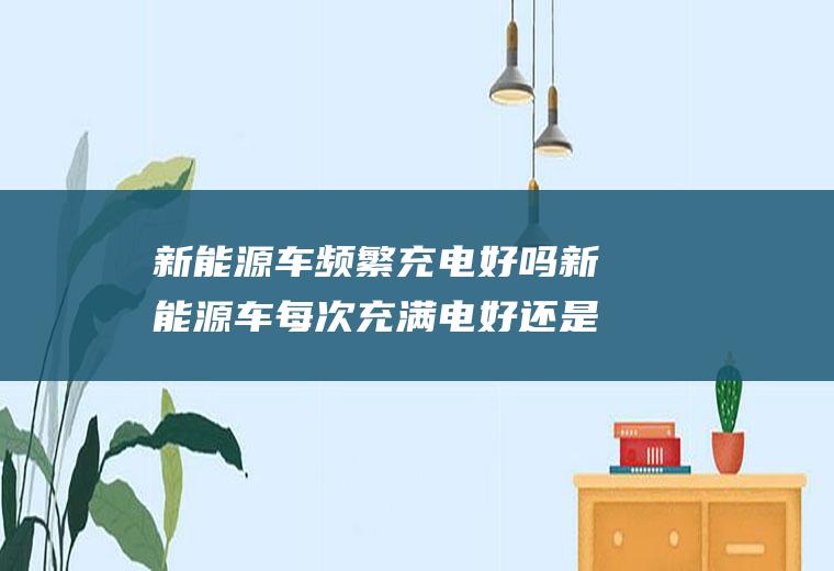 新能源车频繁充电好吗新能源车每次充满电好还是经常充好