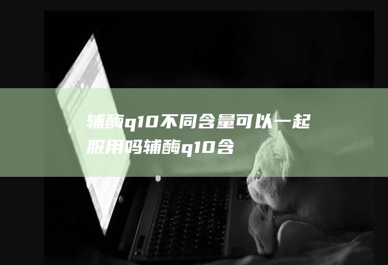 辅酶q10不同含量可以一起服用吗辅酶q10含量越多越好吗