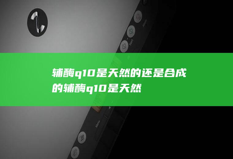 辅酶q10是天然的还是合成的辅酶q10是天然的吗