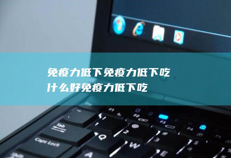 免疫力低下_免疫力低下吃什么好_免疫力低下吃什么食物好_免疫力低下的食物