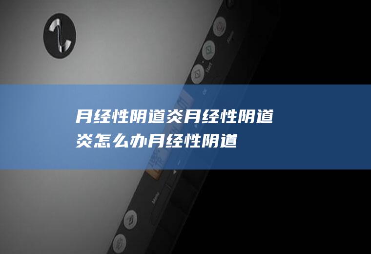 月经性阴道炎_月经性阴道炎怎么办_月经性阴道炎吃什么好_月经性阴道炎的症状