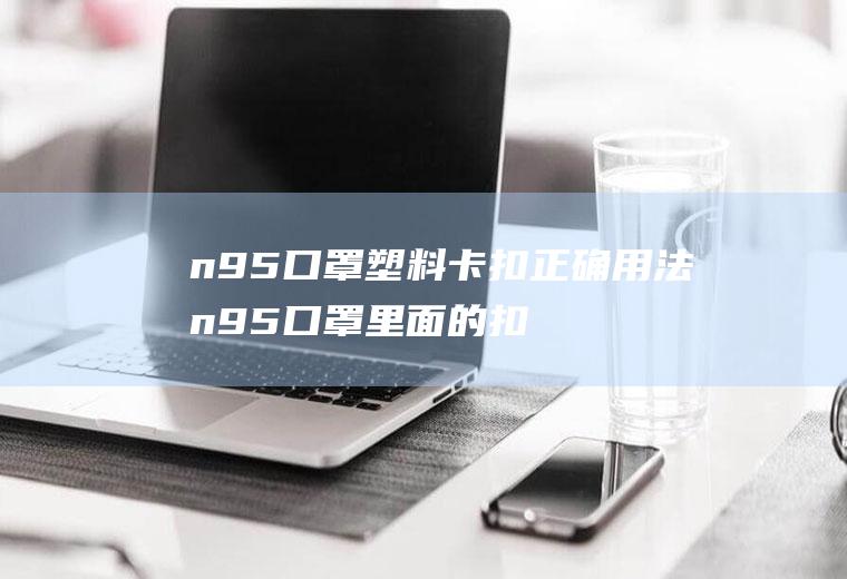 n95口罩塑料卡扣正确用法n95口罩里面的扣怎么用的