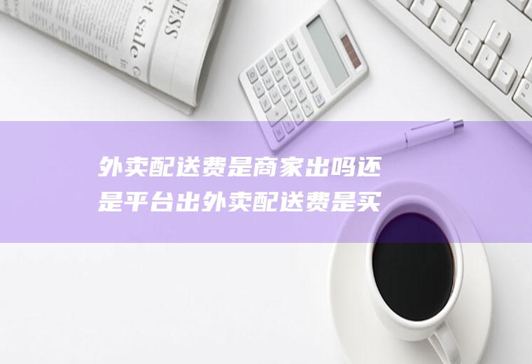 外卖配送费是商家出吗还是平台出外卖配送费是买家付吗