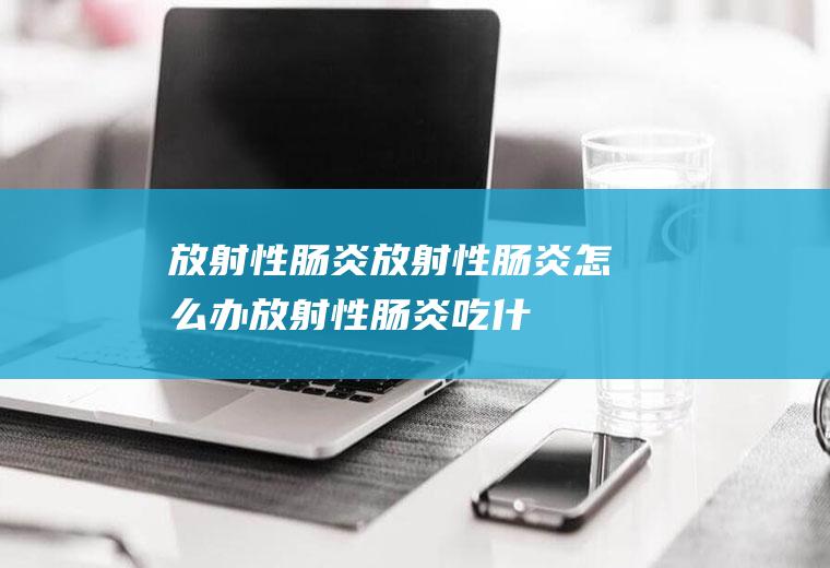 放射性肠炎_放射性肠炎怎么办_放射性肠炎吃什么好_放射性肠炎的症状