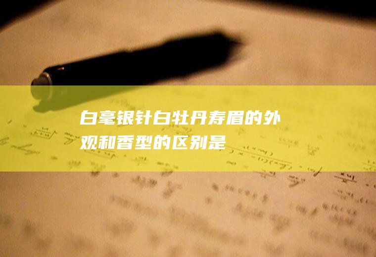 白毫银针、白牡丹、寿眉的外观和香型的区别_是什么关系？