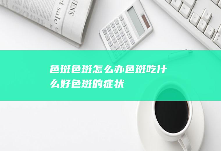 色斑_色斑怎么办_色斑吃什么好_色斑的症状