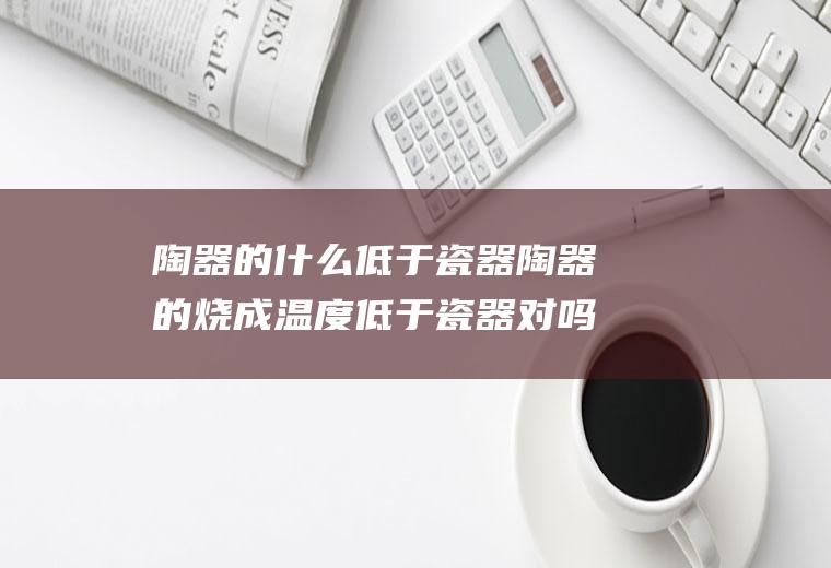 陶器的什么低于瓷器陶器的烧成温度低于瓷器对吗