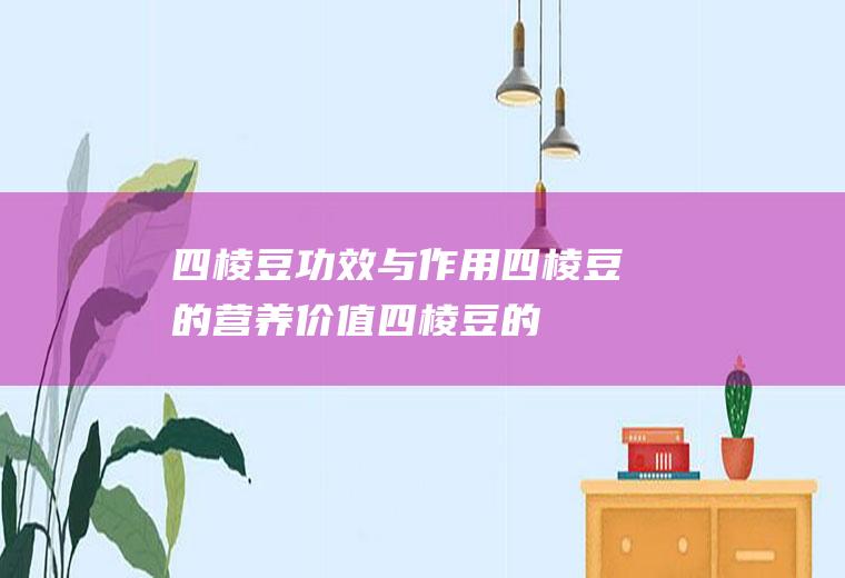 四棱豆功效与作用_四棱豆的营养价值_四棱豆的适合体质_四棱豆食用禁忌_四棱豆适用人群