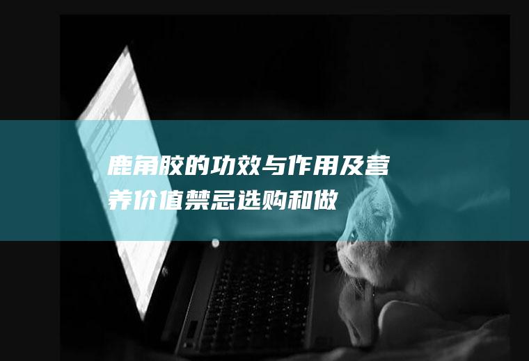 鹿角胶的功效与作用及营养价值_禁忌_选购和做法