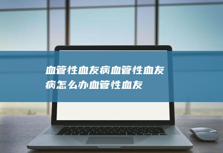 血管性血友病_血管性血友病怎么办_血管性血友病吃什么好_血管性血友病的症状