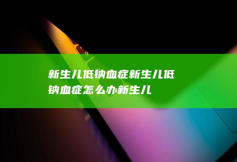 新生儿低钠血症_新生儿低钠血症怎么办_新生儿低钠血症吃什么好_新生儿低钠血症的症状