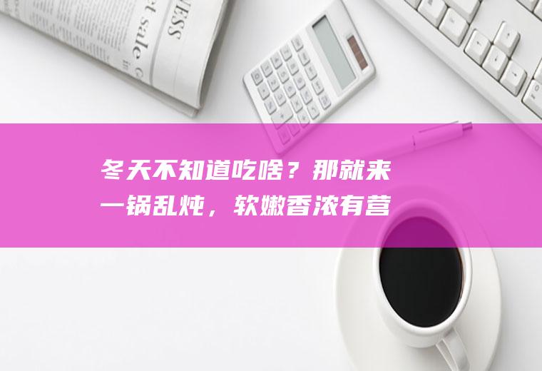 冬天不知道吃啥？那就来一锅乱炖，软嫩香浓有营养，做法超简单|豆腐|肉末|蟹味菇|菌菇|猪肉|豌豆