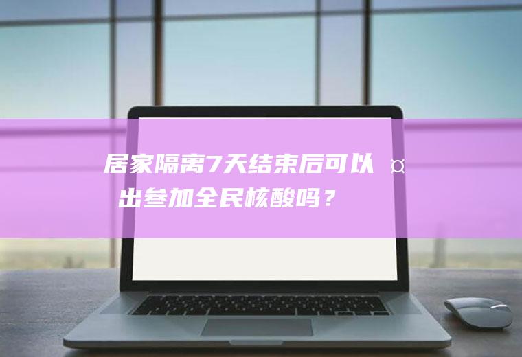 居家隔离7天结束后可以外出叁加全民核酸吗？(居家隔离七天后还要做核酸检测吗)