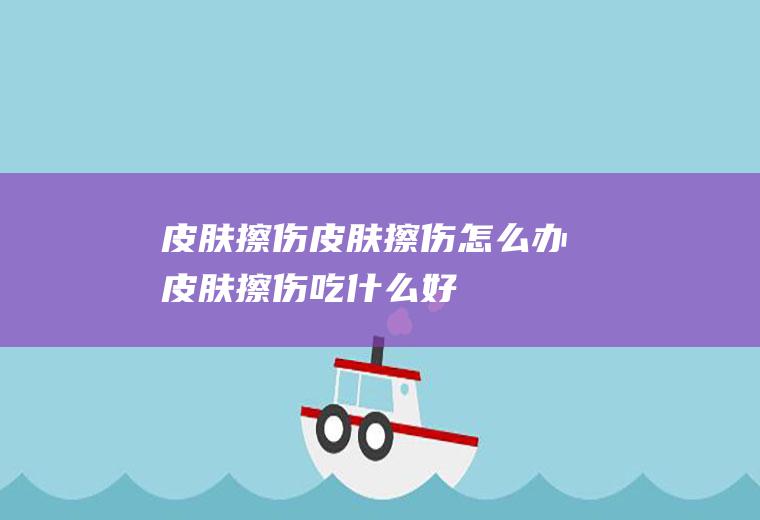 皮肤擦伤_皮肤擦伤怎么办_皮肤擦伤吃什么好_皮肤擦伤的症状