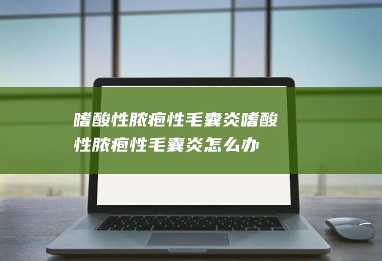 嗜酸性脓疱性毛囊炎_嗜酸性脓疱性毛囊炎怎么办_嗜酸性脓疱性毛囊炎吃什么好_嗜酸性脓疱性毛囊炎的症状