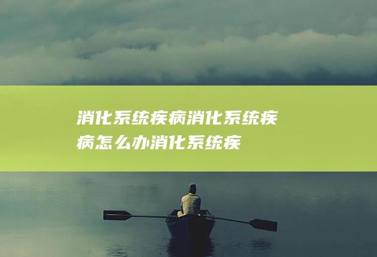 消化系统疾病_消化系统疾病怎么办_消化系统疾病吃什么好_消化系统疾病的症状