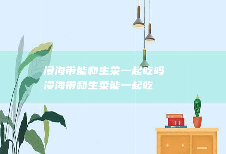 浸海带能和生菜一起吃吗_浸海带和生菜能一起吃吗/同吃