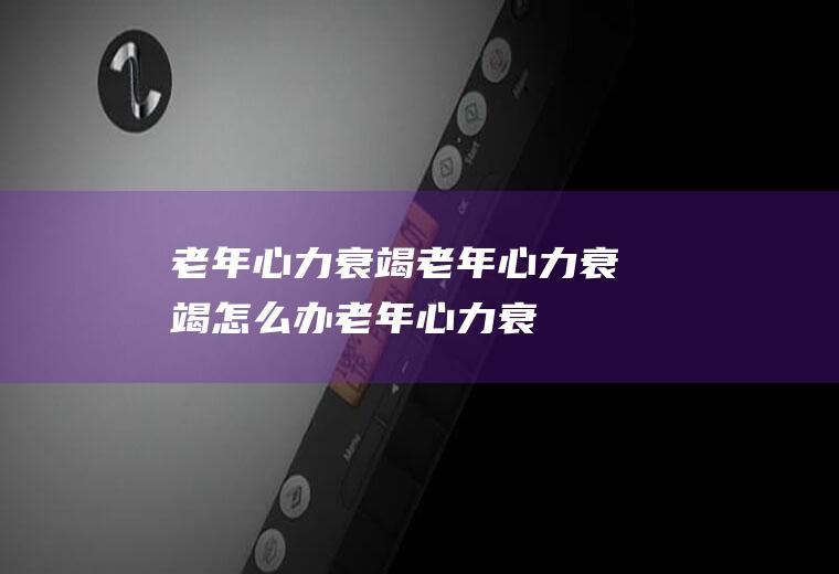 老年心力衰竭_老年心力衰竭怎么办_老年心力衰竭吃什么好_老年心力衰竭的症状