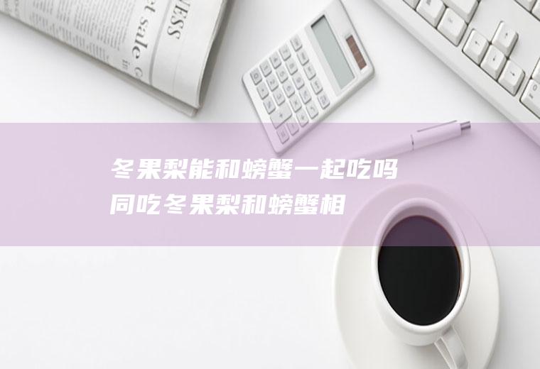 冬果梨能和螃蟹一起吃吗/同吃_冬果梨和螃蟹相克吗