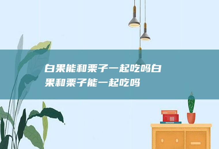 白果能和栗子一起吃吗_白果和栗子能一起吃吗/同吃