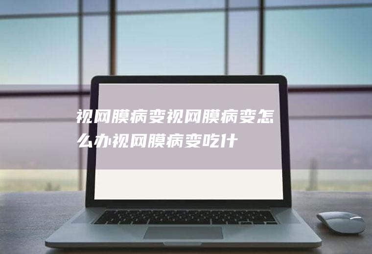 视网膜病变_视网膜病变怎么办_视网膜病变吃什么好_视网膜病变的症状