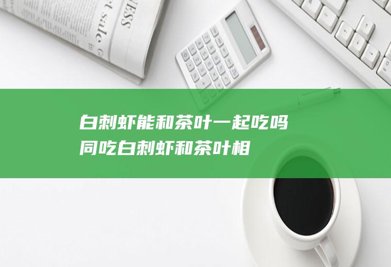 白刺虾能和茶叶一起吃吗/同吃_白刺虾和茶叶相克吗