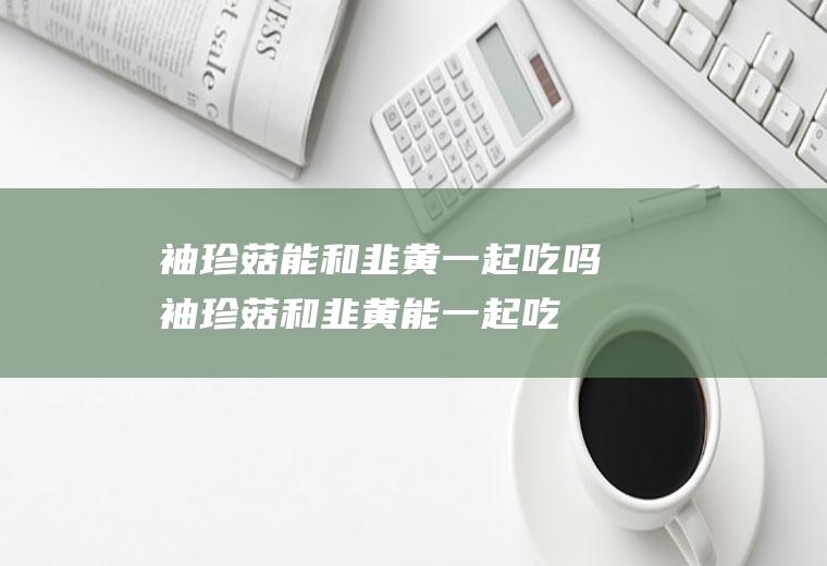 袖珍菇能和韭黄一起吃吗_袖珍菇和韭黄能一起吃吗/同吃