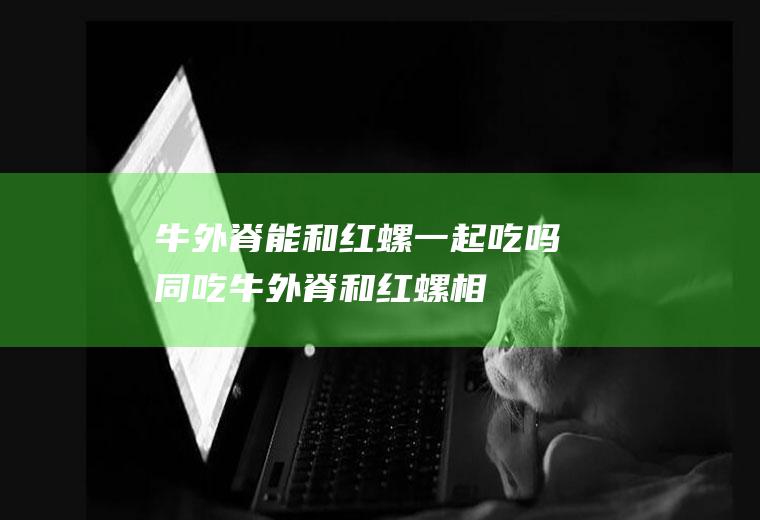 牛外脊能和红螺一起吃吗/同吃_牛外脊和红螺相克吗