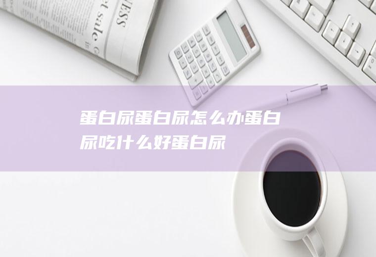 蛋白尿_蛋白尿怎么办_蛋白尿吃什么好_蛋白尿的症状