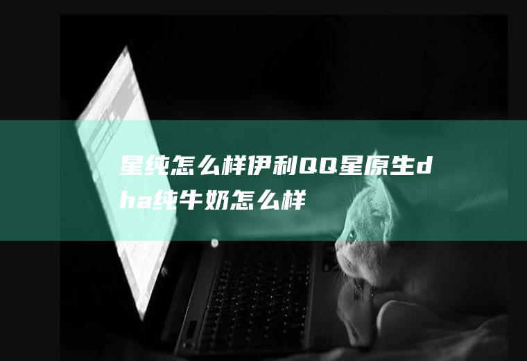 星纯怎么样_伊利QQ星原生dha纯牛奶怎么样