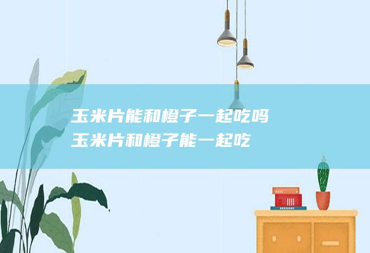 玉米片能和橙子一起吃吗_玉米片和橙子能一起吃吗/同吃