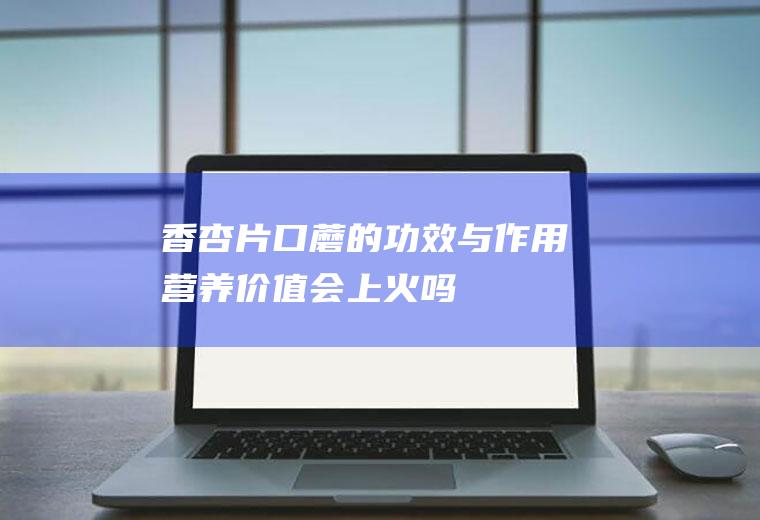 香杏片口蘑的功效与作用_营养价值_会上火吗_怎么吃