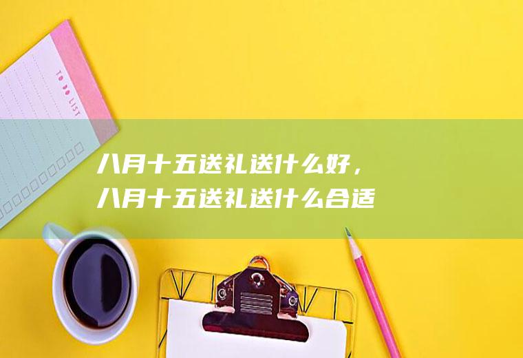 八月十五送礼送什么好，八月十五送礼送什么合适(托人办事送礼送什么好)