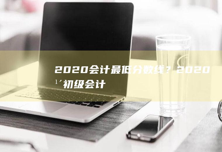 2020会计最低分数线？(2020年初级会计职称)