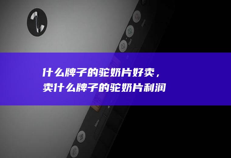 什么牌子的驼奶片好卖，卖什么牌子的驼奶片利润高(全国驼奶哪个牌子好)