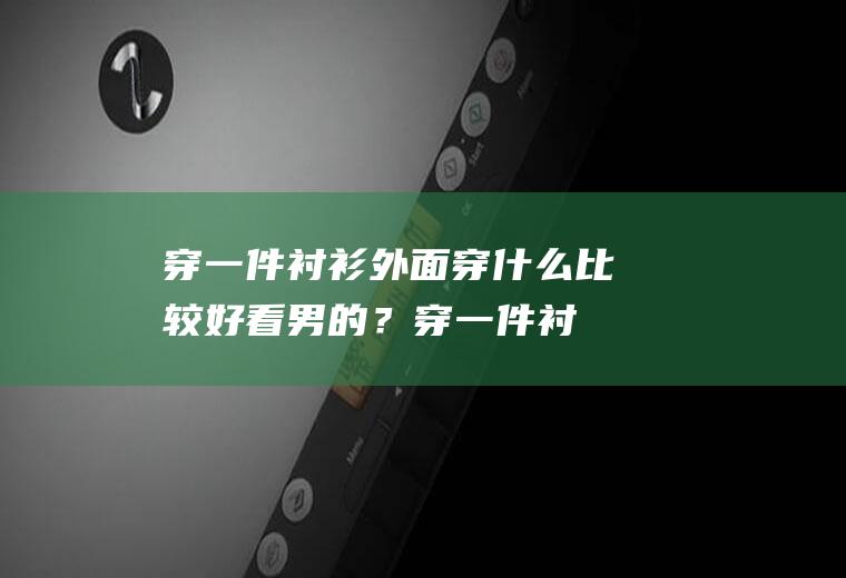 穿一件衬衫外面穿什么比较好看男的？(穿一件衬衫外面穿什么比较好看男的女的)