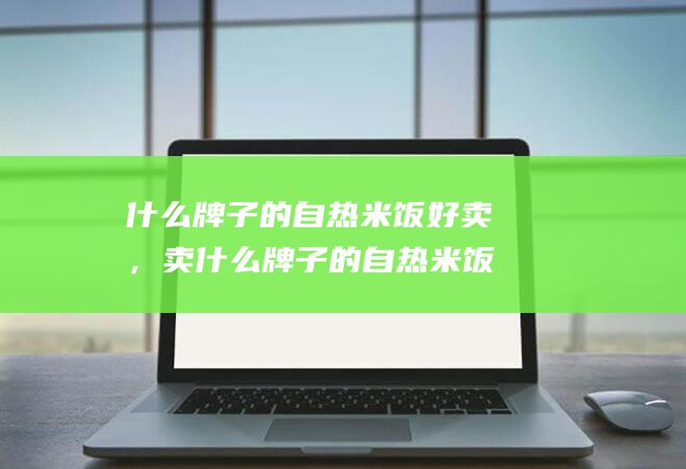 什么牌子的自热米饭好卖，卖什么牌子的自热米饭利润高(自热米饭排名)