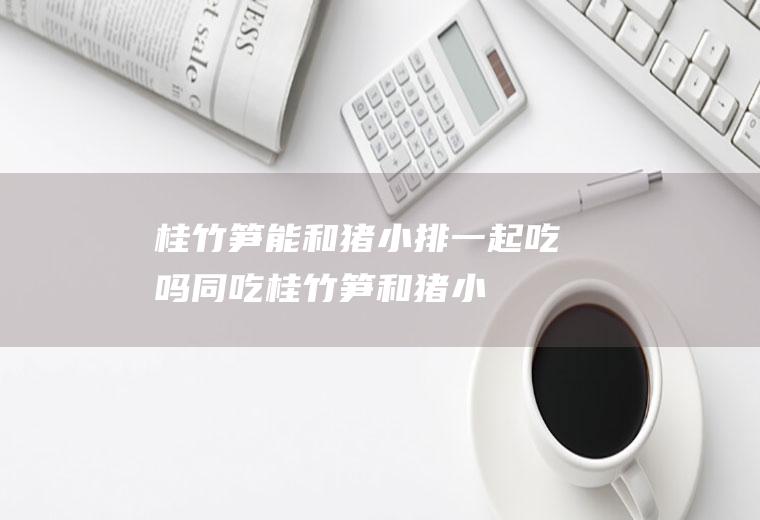 桂竹笋能和猪小排一起吃吗/同吃_桂竹笋和猪小排相克吗