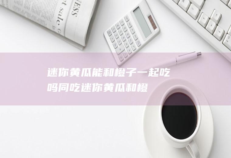 迷你黄瓜能和橙子一起吃吗/同吃_迷你黄瓜和橙子相克吗