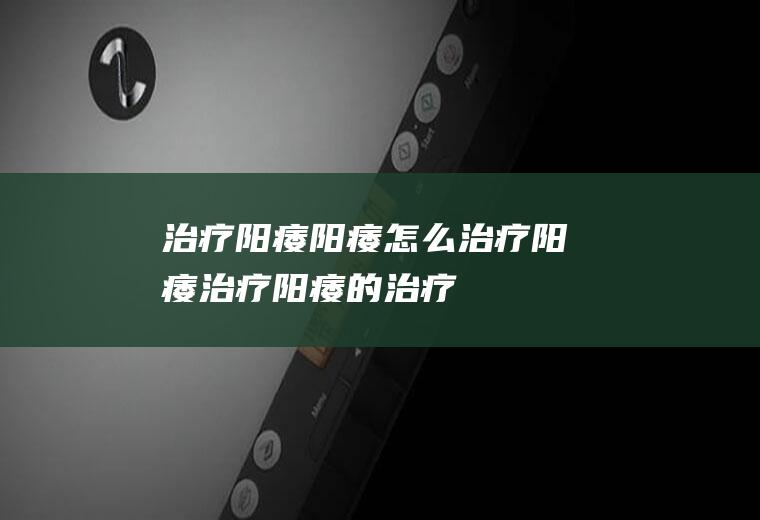 治疗阳痿_阳痿怎么治疗,阳痿治疗,阳痿的治疗方法,阳痿的自我治疗方法,如何治疗阳痿早泄,如何治疗阳痿,怎样治疗阳痿