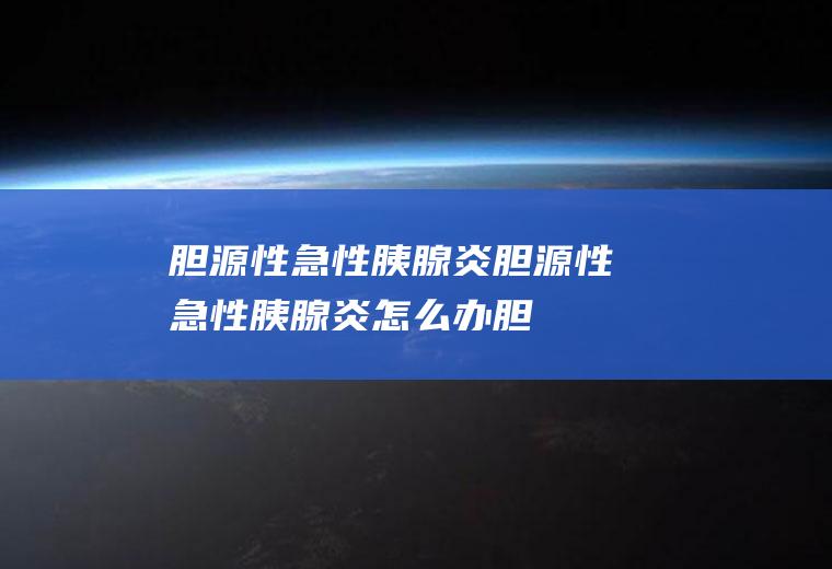 胆源性急性胰腺炎_胆源性急性胰腺炎怎么办_胆源性急性胰腺炎吃什么好_胆源性急性胰腺炎的症状