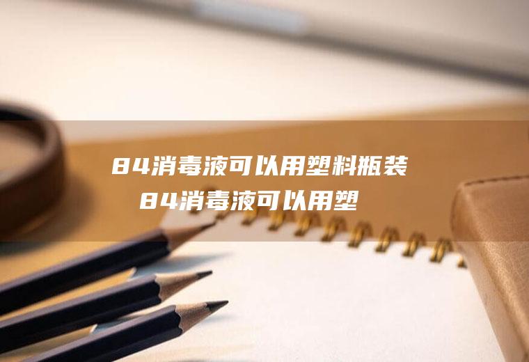 84消毒液可以用塑料瓶装吗84消毒液可以用塑料瓶子装吗