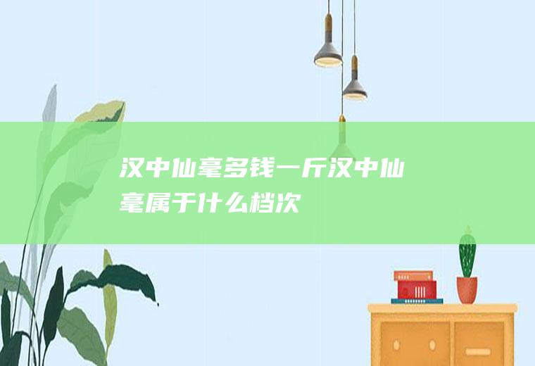 汉中仙毫多钱一斤(汉中仙毫属于什么档次)