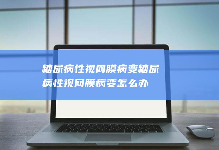 糖尿病性视网膜病变_糖尿病性视网膜病变怎么办_糖尿病性视网膜病变吃什么好_糖尿病性视网膜病变的症状