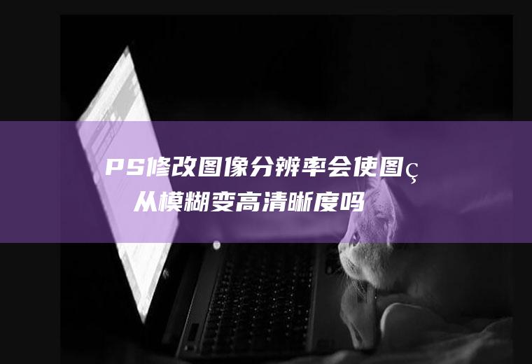 PS修改图像分辨率会使图片从模糊变高清晰度吗？(ps调分辨率可以使图片变清晰吗)