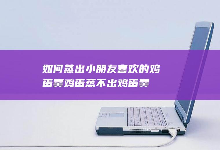 如何蒸出小朋友喜欢的鸡蛋羹(鸡蛋蒸不出鸡蛋羹是鸡蛋有问题吗)